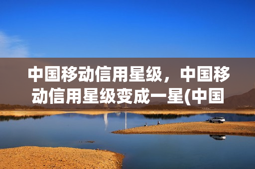中国移动信用星级，中国移动信用星级变成一星(中国移动信用等级有什么用)