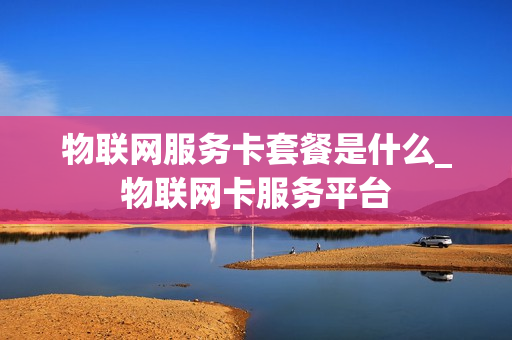 物联网服务卡套餐是什么_物联网卡服务平台