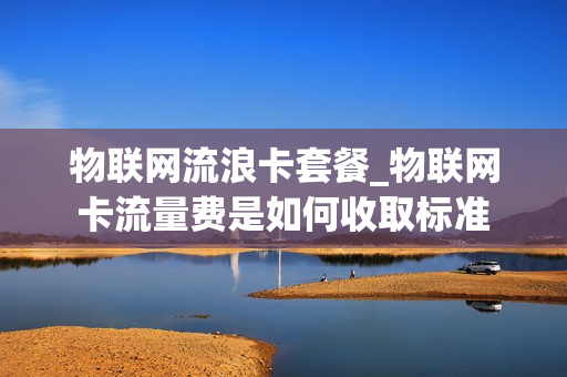 物联网流浪卡套餐_物联网卡流量费是如何收取标准