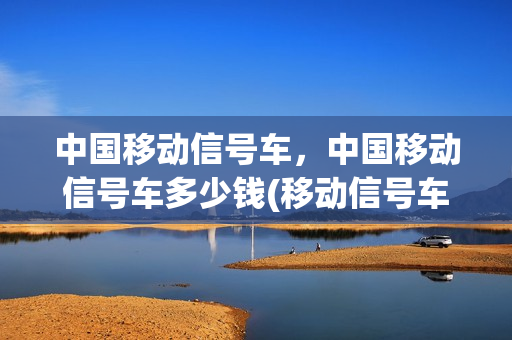 中国移动信号车，中国移动信号车多少钱(移动信号车是干什么的)
