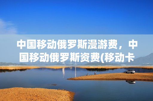中国移动俄罗斯漫游费，中国移动俄罗斯资费(移动卡去俄罗斯能用吗)