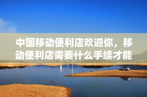 中国移动便利店欢迎你，移动便利店需要什么手续才能经营(移动便利店是什么)