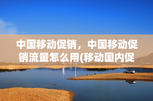 中国移动促销，中国移动促销流量怎么用(移动国内促销流量)