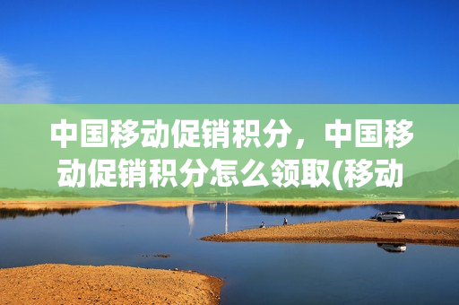 中国移动促销积分，中国移动促销积分怎么领取(移动消费积分和促销积分区别)