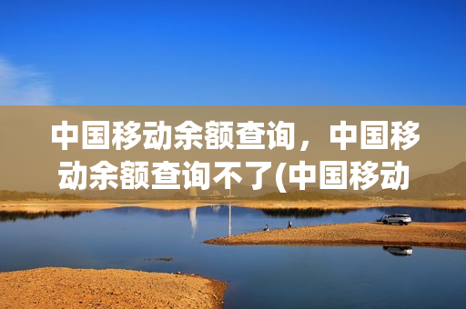 中国移动余额查询，中国移动余额查询不了(中国移动看不了话费余额)