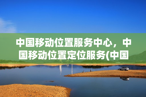 中国移动位置服务中心，中国移动位置定位服务(中国移动位置服务中心是做什么的)