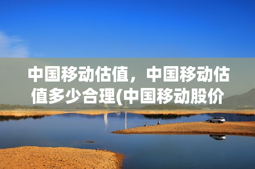 中国移动估值，中国移动估值多少合理(中国移动股价预测)