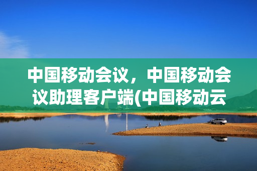 中国移动会议，中国移动会议助理客户端(中国移动云会议平台)