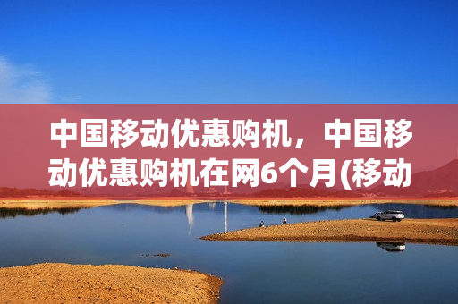 中国移动优惠购机，中国移动优惠购机在网6个月(移动优惠购机活动2020)
