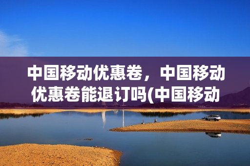 中国移动优惠卷，中国移动优惠卷能退订吗(中国移动的优惠卷兑换要钱吗)