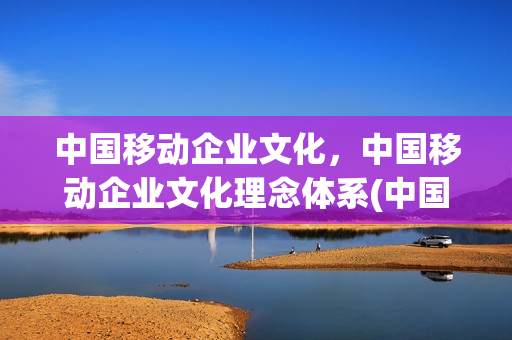 中国移动企业文化，中国移动企业文化理念体系(中国移动企业文化内涵是什么)