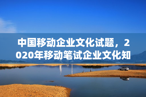 中国移动企业文化试题，2020年移动笔试企业文化知识(中国移动企业文化2021)