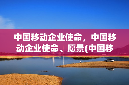 中国移动企业使命，中国移动企业使命、愿景(中国移动企业使命是什么)