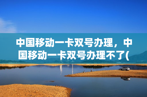 中国移动一卡双号办理，中国移动一卡双号办理不了(移动一卡双号什么意思)