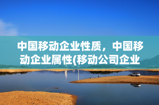 中国移动企业性质，中国移动企业属性(移动公司企业性质)