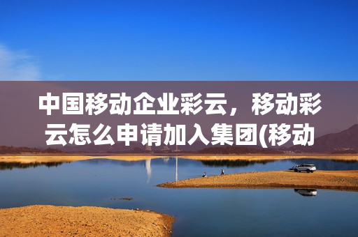 中国移动企业彩云，移动彩云怎么申请加入集团(移动彩云如何加入企业)