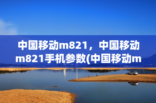 中国移动m821，中国移动m821手机参数(中国移动m823手机参数)