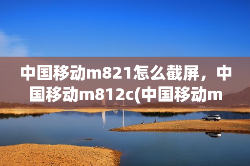 中国移动m821怎么截屏，中国移动m812c(中国移动m823拆机图解)