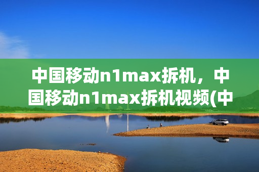 中国移动n1max拆机，中国移动n1max拆机视频(中国移动n1max参数)
