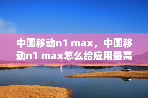 中国移动n1 max，中国移动n1 max怎么给应用最高权限(中国移动n1手机nfc)