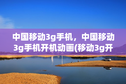 中国移动3g手机，中国移动3g手机开机动画(移动3g开机音乐)