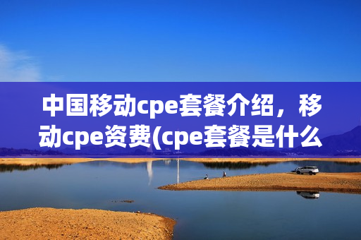中国移动cpe套餐介绍，移动cpe资费(cpe套餐是什么)