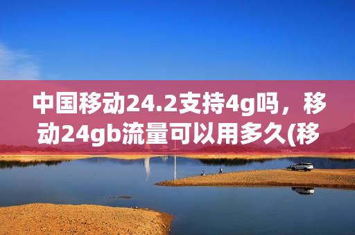 中国移动24.2支持4g吗，移动24gb流量可以用多久(移动24个月2g流量)