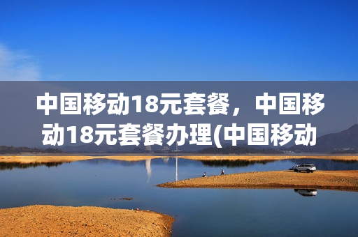 中国移动18元套餐，中国移动18元套餐办理(中国移动18元套餐,中国移动18元套餐办理不了)