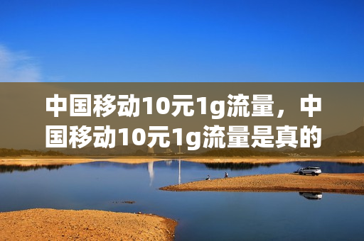 中国移动10元1g流量，中国移动10元1g流量是真的吗(中国移动10元1g流量怎么办理)