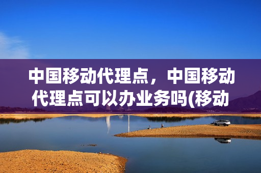 中国移动代理点，中国移动代理点可以办业务吗(移动公司代理点)