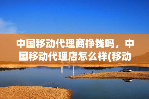 中国移动代理商挣钱吗，中国移动代理店怎么样(移动代理公司)