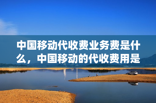 中国移动代收费业务费是什么，中国移动的代收费用是什么(移动代收费用是怎么产生的)