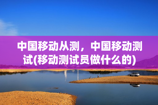 中国移动从测，中国移动测试(移动测试员做什么的)
