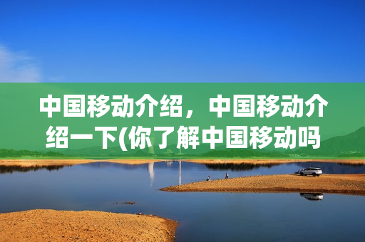 中国移动介绍，中国移动介绍一下(你了解中国移动吗)