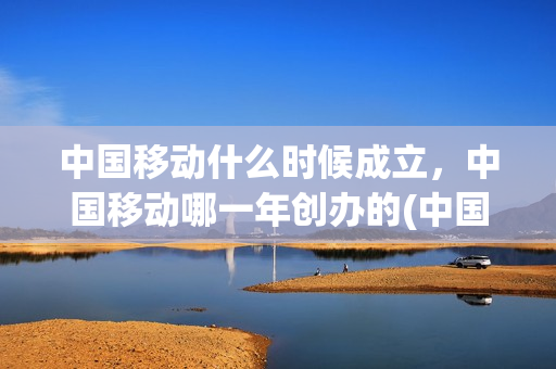 中国移动什么时候成立，中国移动哪一年创办的(中国移动是哪年成立)