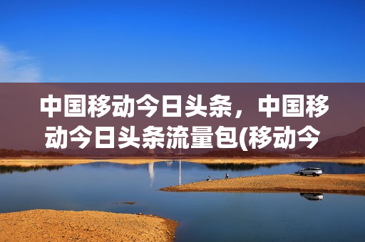 中国移动今日头条，中国移动今日头条流量包(移动今日头条流量包包括什么)