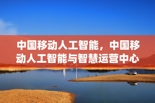 中国移动人工智能，中国移动人工智能与智慧运营中心(中国移动人工智能平台)
