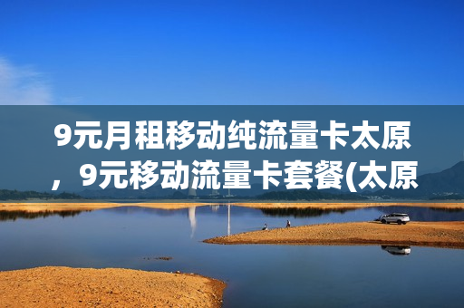 9元月租移动纯流量卡太原，9元移动流量卡套餐(太原移动流量套餐优惠)