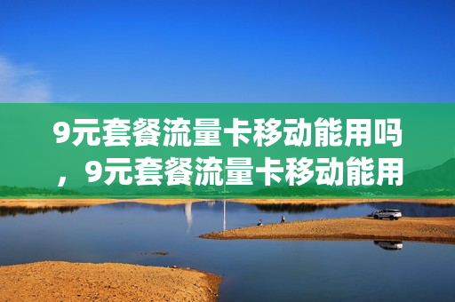 9元套餐流量卡移动能用吗，9元套餐流量卡移动能用吗多少钱(移动的9元流量卡)