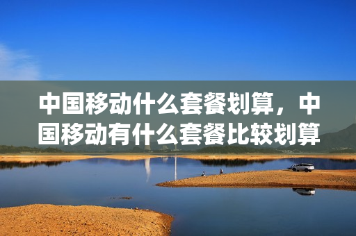 中国移动什么套餐划算，中国移动有什么套餐比较划算(中国移动哪种套餐划算)