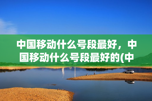 中国移动什么号段最好，中国移动什么号段最好的(中国移动哪个号段好)
