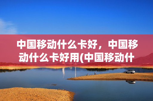 中国移动什么卡好，中国移动什么卡好用(中国移动什么卡比较划算)