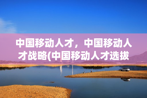 中国移动人才，中国移动人才战略(中国移动人才选拔方式)