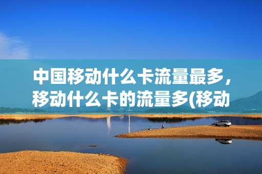 中国移动什么卡流量最多，移动什么卡的流量多(移动的哪种卡流量多资费便宜)