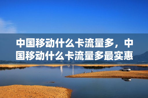 中国移动什么卡流量多，中国移动什么卡流量多最实惠(移动什么卡流量多便宜)