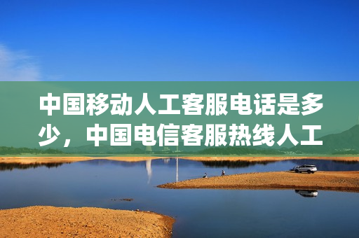 中国移动人工客服电话是多少，中国电信客服热线人工服务(电信的移动客服电话是多少)