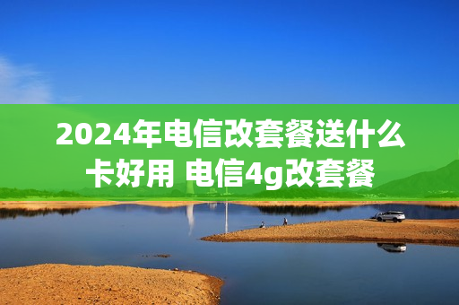 2024年电信改套餐送什么卡好用 电信4g改套餐