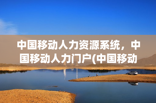 中国移动人力资源系统，中国移动人力门户(中国移动人力资源管理系统)