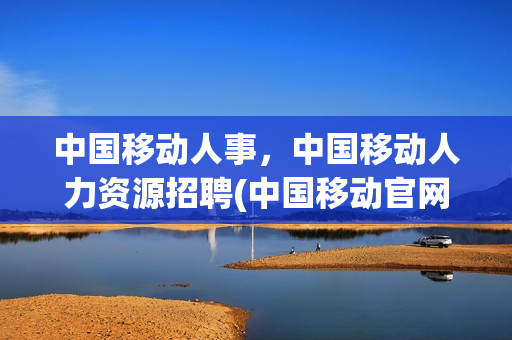 中国移动人事，中国移动人力资源招聘(中国移动官网人才招聘)
