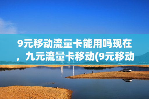 9元移动流量卡能用吗现在，九元流量卡移动(9元移动流量卡套餐可以办吗)